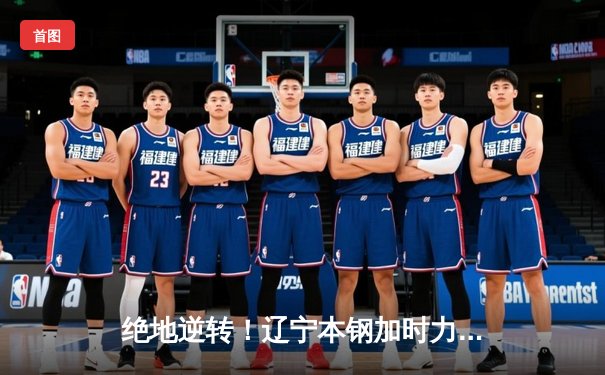 绝地逆转！辽宁本钢加时力克广东华南虎，赵继伟张镇麟合砍67分