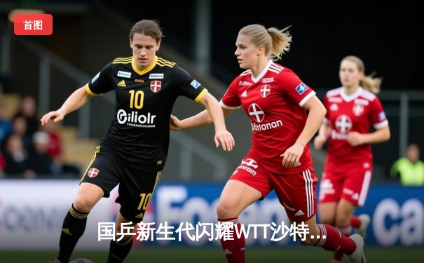 国乒新生代闪耀WTT沙特大满贯 王楚钦4-2逆转林诗栋夺冠