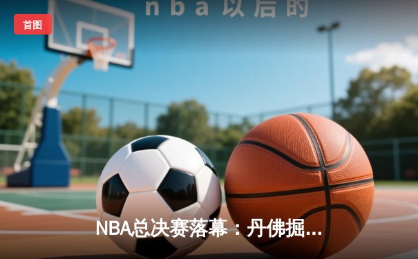 NBA总决赛落幕：丹佛掘金4-1战胜迈阿密热火，约基奇荣膺FMVP