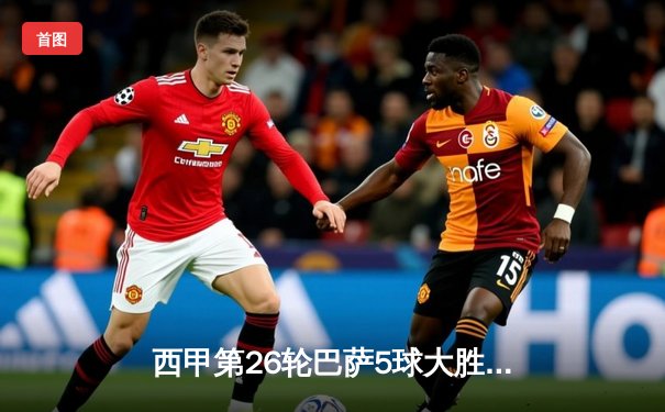 西甲第26轮巴萨5球大胜，莱万帽子戏法领衔攻击群，皇马紧随其后
