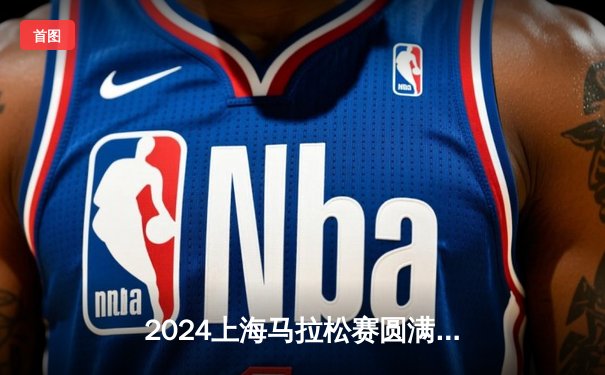 2024上海马拉松赛圆满落幕，埃塞俄比亚选手包揽男女组冠军