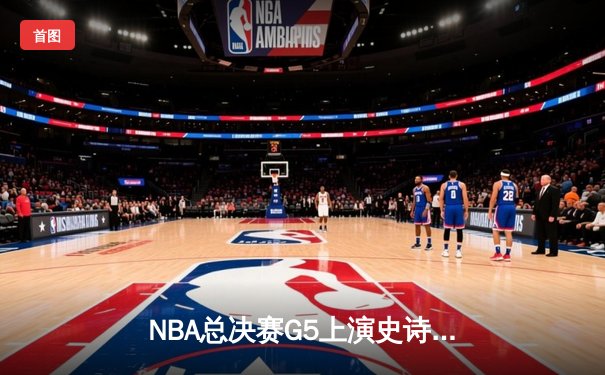 NBA总决赛G5上演史诗逆转，凯尔特人加时险胜勇士夺赛点