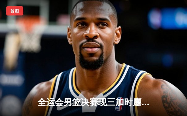 全运会男篮决赛现三加时鏖战 广东队157-155险胜辽宁卫冕成功