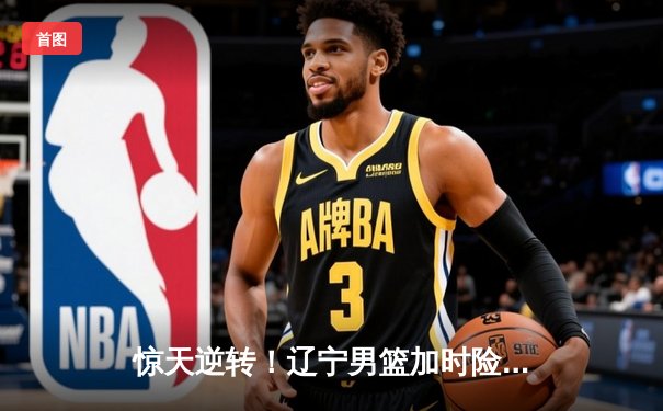 惊天逆转！辽宁男篮加时险胜广东，总决赛大比分2-1领先