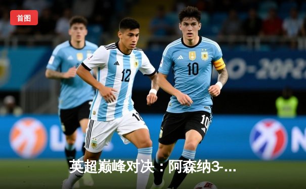 英超巅峰对决：阿森纳3-2险胜曼城，萨卡制胜点球引爆酋长球场