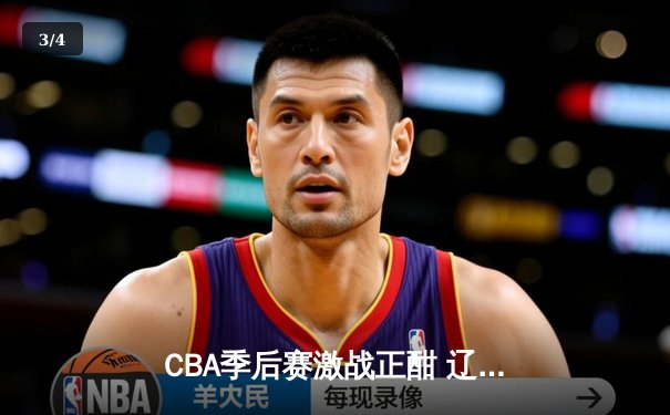 CBA季后赛激战正酣 辽宁本钢力克浙江广厦夺赛点 - 3