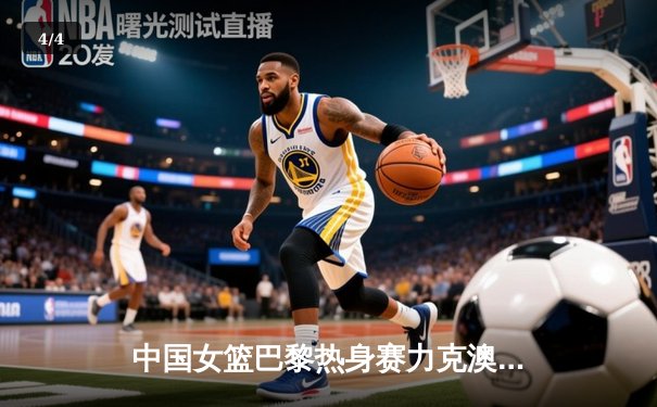 中国女篮巴黎热身赛力克澳大利亚 韩旭23分统治内线李梦关键三分定胜局 - 4