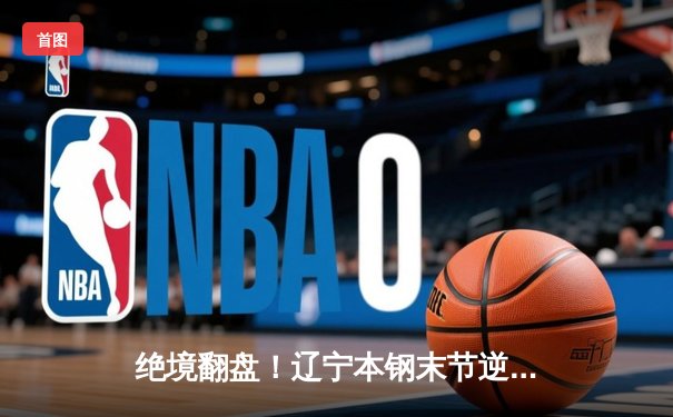 绝境翻盘！辽宁本钢末节逆转广东东莞大益，总决赛2-1夺赛点