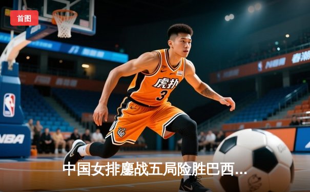 中国女排鏖战五局险胜巴西 张常宁砍28分率队夺世联赛开门红