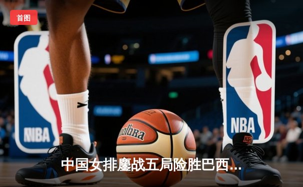 中国女排鏖战五局险胜巴西 张常宁砍28分率队夺世联赛开门红