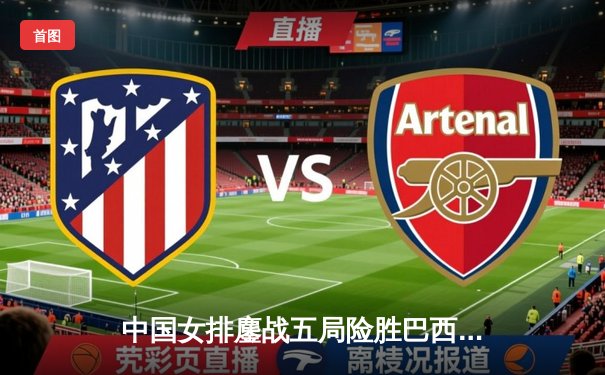 中国女排鏖战五局险胜巴西 张常宁关键拦网锁定胜局